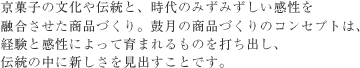 京菓子の文化や伝統と、時代のみずみずしい感性を融合させた商品づくり。鼓月の商品づくりのコンセプトは、経験と感性によって育まれるものを打ち出し、伝統の中に新しさを見出すことです。