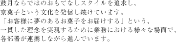 鼓月ならではのおもてなしスタイルを追求し、
京菓子という文化を発信し続けています。
「お客様に夢のあるお菓子をお届けする」という、
一貫した理念を実現するために業務における様々な場面で、
各部署が連携しながら進んでいます。