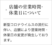 店舗の営業時間・休業日について 新型コロナウイルスの流行に伴い、店舗により営業時間・休業日の変更が発生しております。