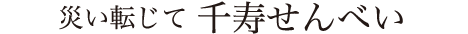 災い転じて 千寿せんべい